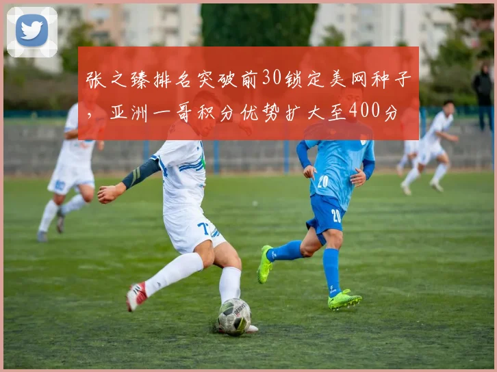 张之臻排名突破前30锁定美网种子,亚洲一哥积分优势扩大至400分