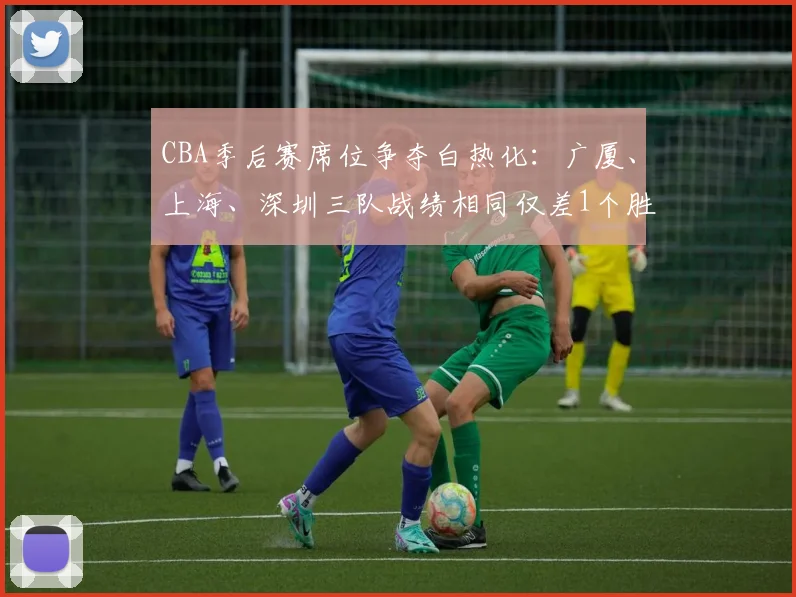CBA季后赛席位争夺白热化：广厦、上海、深圳三队战绩相同仅差1个胜场