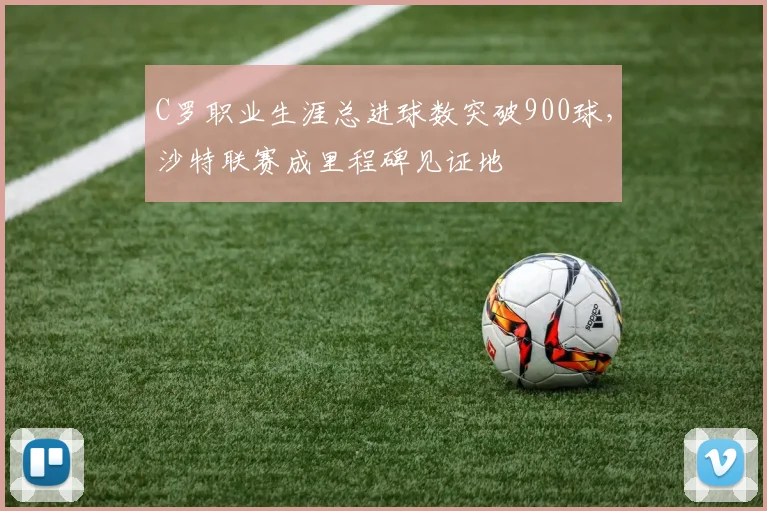 C罗职业生涯总进球数突破900球,沙特联赛成里程碑见证地