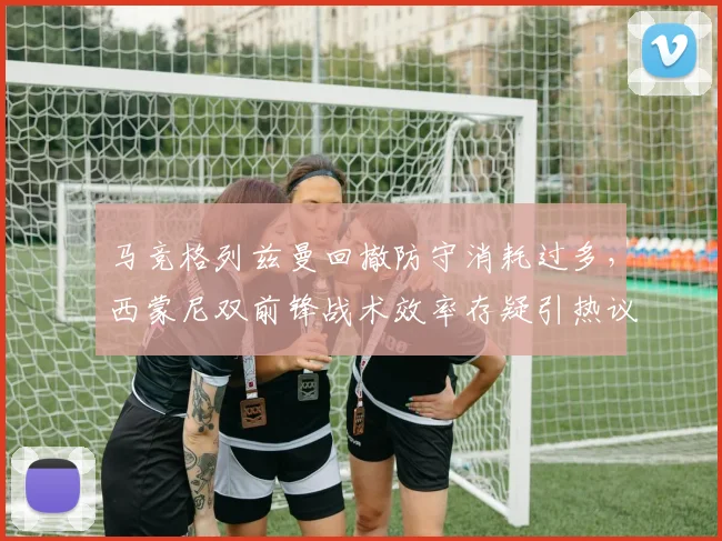 马竞格列兹曼回撤防守消耗过多，西蒙尼双前锋战术效率存疑引热议