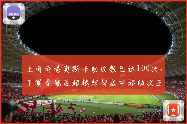 上海海港奥斯卡助攻数已达100次,下赛季能否超越郑智成中超助攻王?