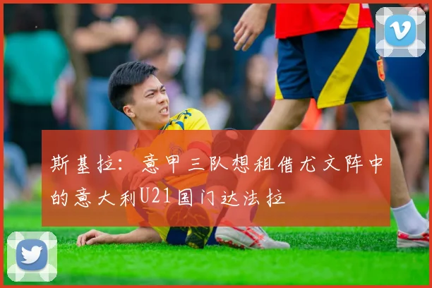 斯基拉：意甲三队想租借尤文阵中的意大利U21国门达法拉