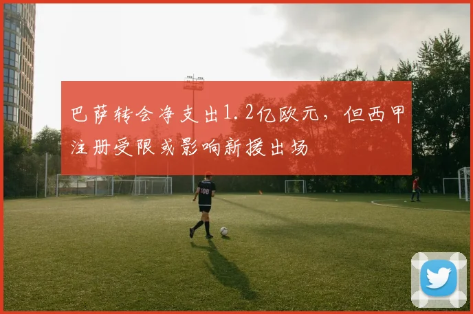 巴萨转会净支出1.2亿欧元，但西甲注册受限或影响新援出场