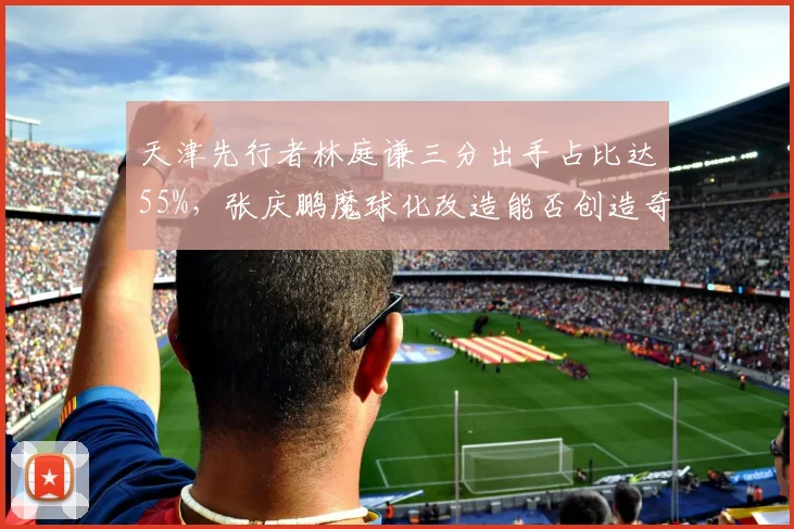 天津先行者林庭谦三分出手占比达55%，张庆鹏魔球化改造能否创造奇迹？