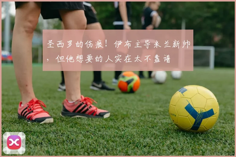 圣西罗的伤痕！伊布主导米兰新帅，但他想要的人实在太不靠谱